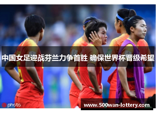 中国女足迎战芬兰力争首胜 确保世界杯晋级希望